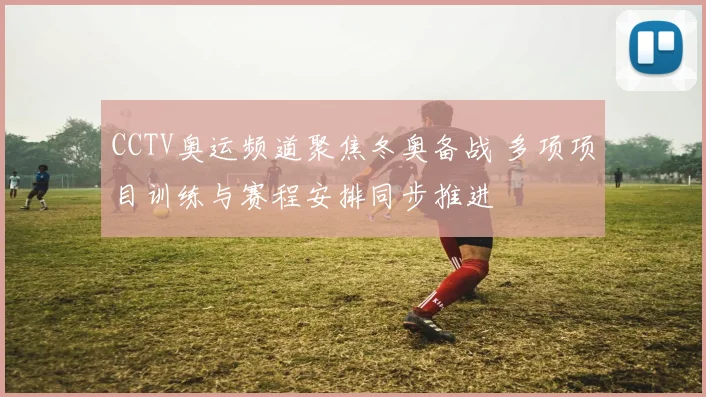CCTV奥运频道聚焦冬奥备战 多项项目训练与赛程安排同步推进