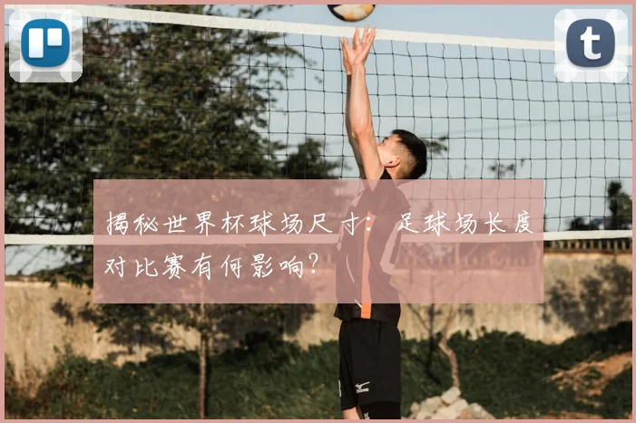揭秘世界杯球场尺寸:足球场长度对比赛有何影响?