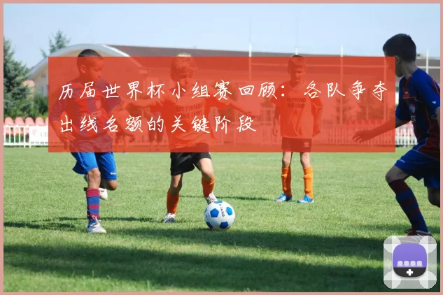 历届世界杯小组赛回顾:各队争夺出线名额的关键阶段