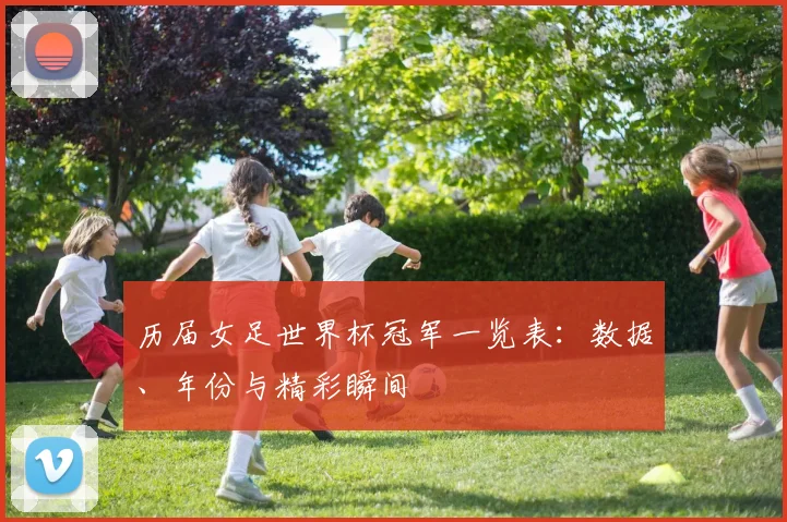 历届女足世界杯冠军一览表:数据、年份与精彩瞬间