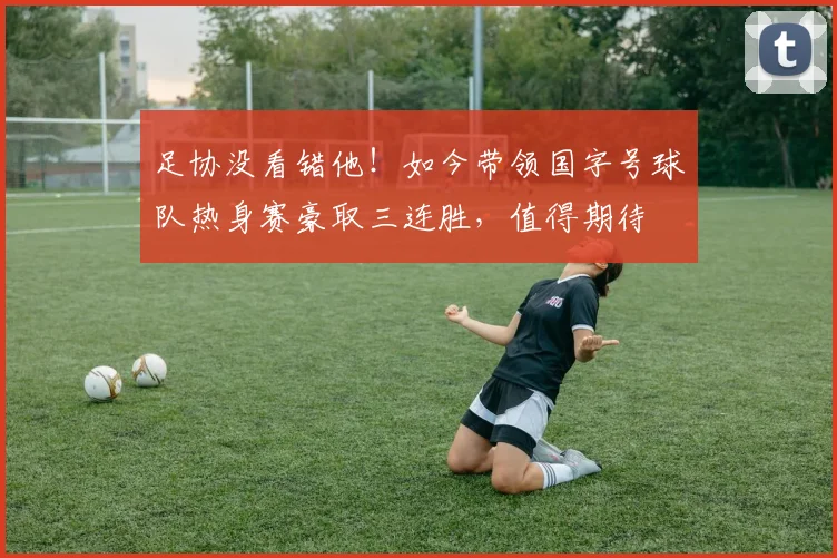 足协没看错他！如今带领国字号球队热身赛豪取三连胜，值得期待