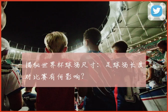 揭秘世界杯球场尺寸:足球场长度对比赛有何影响?