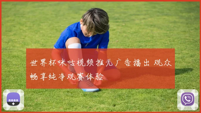 世界杯咪咕视频推无广告播出 观众畅享纯净观赛体验