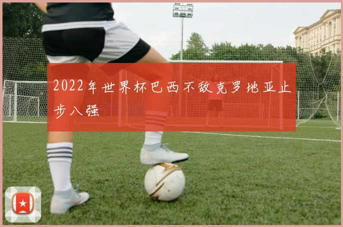 2022年世界杯巴西不敌克罗地亚止步八强
