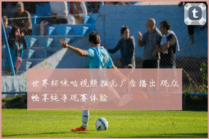 世界杯咪咕视频推无广告播出 观众畅享纯净观赛体验